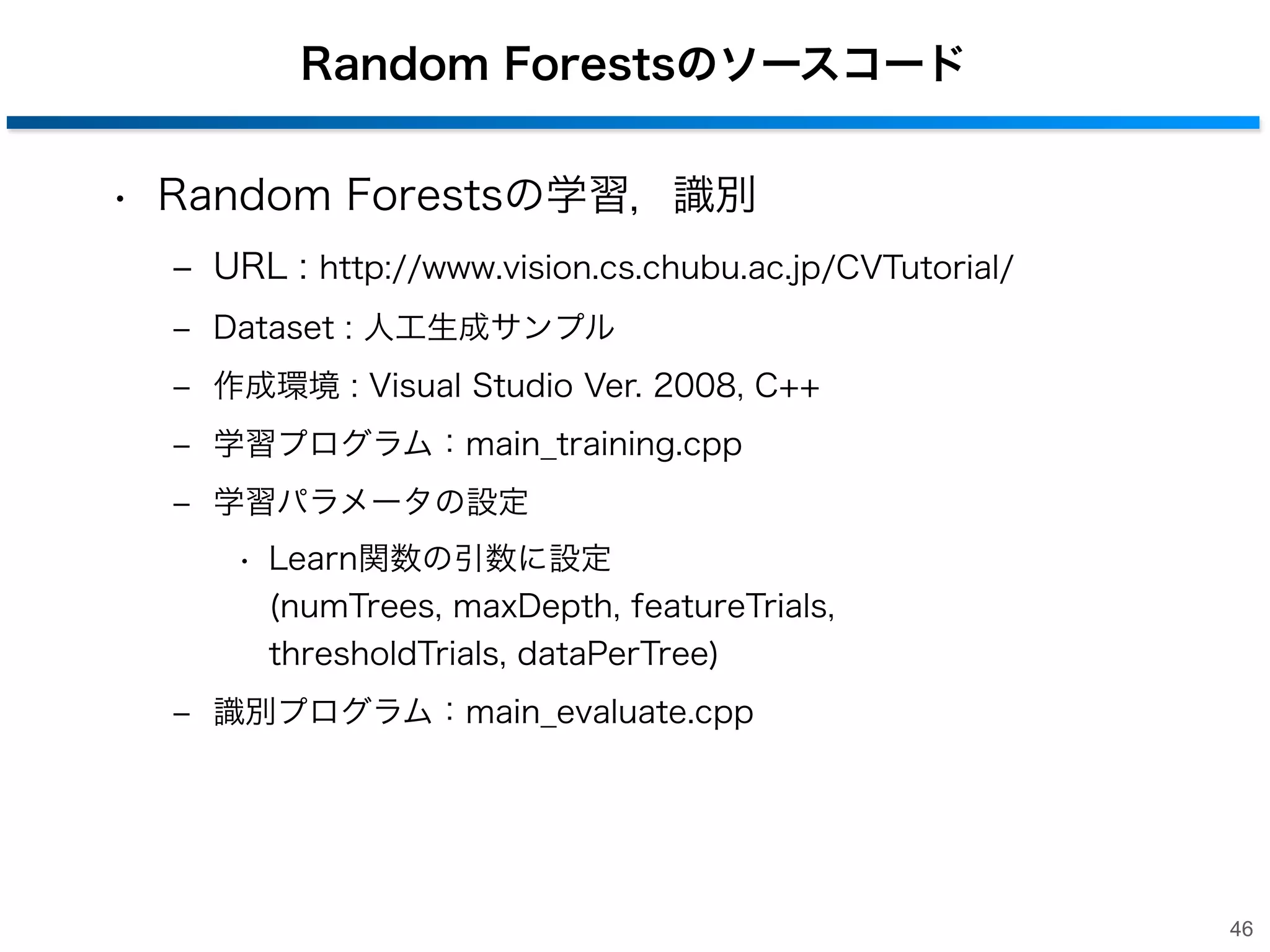 Random Forestsのソースコード
• Random Forestsの学習，識別
‒ URL : http://www.vision.cs.chubu.ac.jp/CVTutorial/
‒ Dataset : 人工生成サンプル
‒ 作成環境 : Visual Studio Ver. 2008, C++
‒ 学習プログラム：main_training.cpp
‒ 学習パラメータの設定
• Learn関数の引数に設定
(numTrees, maxDepth, featureTrials,
thresholdTrials, dataPerTree)
‒ 識別プログラム：main_evaluate.cpp

46

 