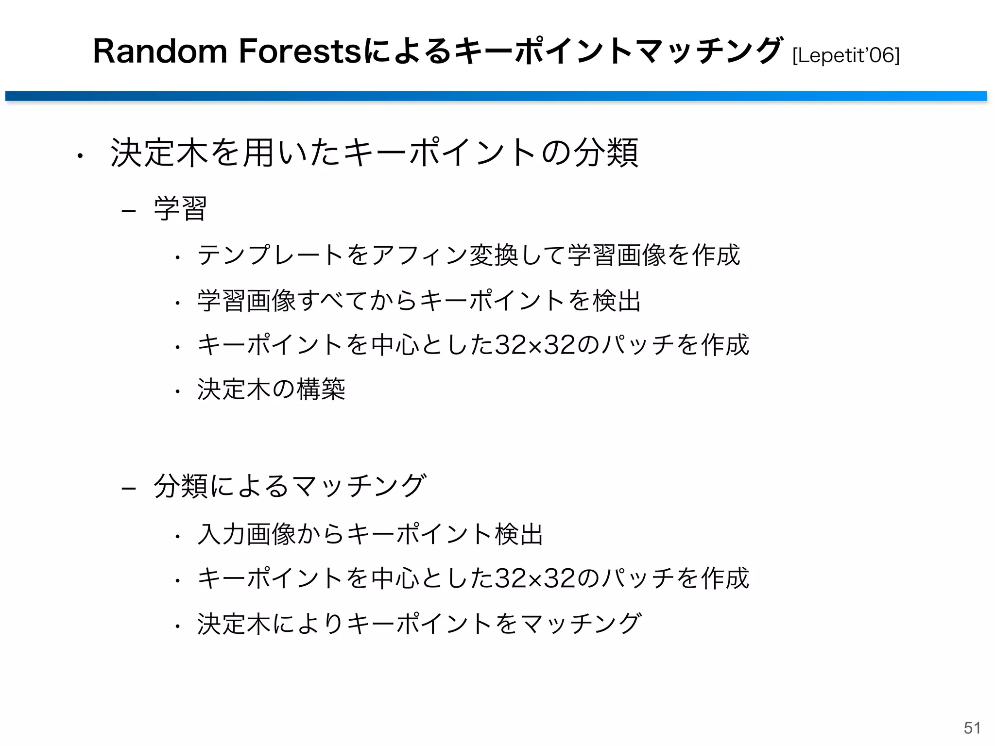 高速

SIFTアプローチの変遷

高速・高精度化
GPU を用いた
高速化

Lepetit, Fua: 2006
RTs

Sinha, Sudipta: 2006
SIFT-GPU

学習なし

学習あり

手法の高速化
Bay et al.: 2006
SURF
Lowe: 1999
SIFT

頑健性の向上
頑健性の向上
Ke, Sukthankar: 2004
PCA-SIFT
Mikolajczyk, Schmid: 2005
GLOH

高精度

50

 