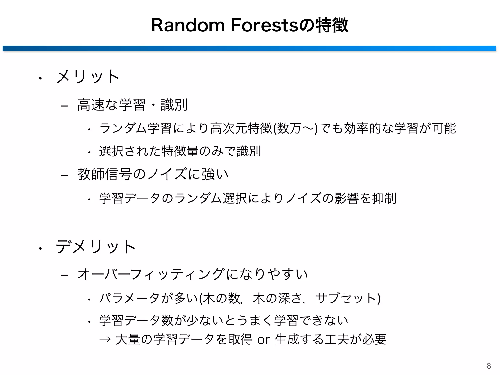 Random Forestsの特徴
• メリット
‒ 高速な学習・識別
• ランダム学習により高次元特徴(数万∼)でも効率的な学習が可能
• 選択された特徴量のみで識別

‒ 教師信号のノイズに強い
• 学習データのランダム選択によりノイズの影響を抑制

• デメリット
‒ オーバーフィッティングになりやすい
• パラメータが多い(木の数，木の深さ，サブセット)
• 学習データ数が少ないとうまく学習できない
→ 大量の学習データを取得 or 生成する工夫が必要
8

 