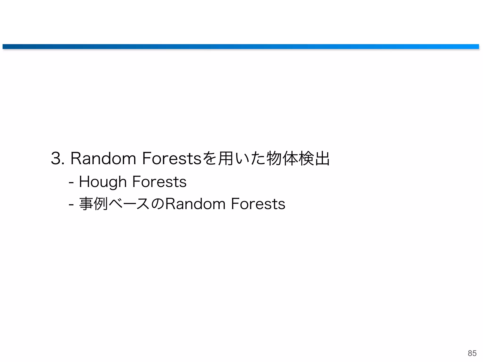 まとめ: キーポイントマッチング
• 学習を用いたキーポイントマッチングの高速化
‒ Random Forestsを用いたキーポイントマッチング
• SIFTベースの手法より高速・高精度化

‒ ２段階Random Forestsによる高精度化
• Viewpontに分けてから分類

‒ Ferns
• Random Forestsの軽量化

84

 