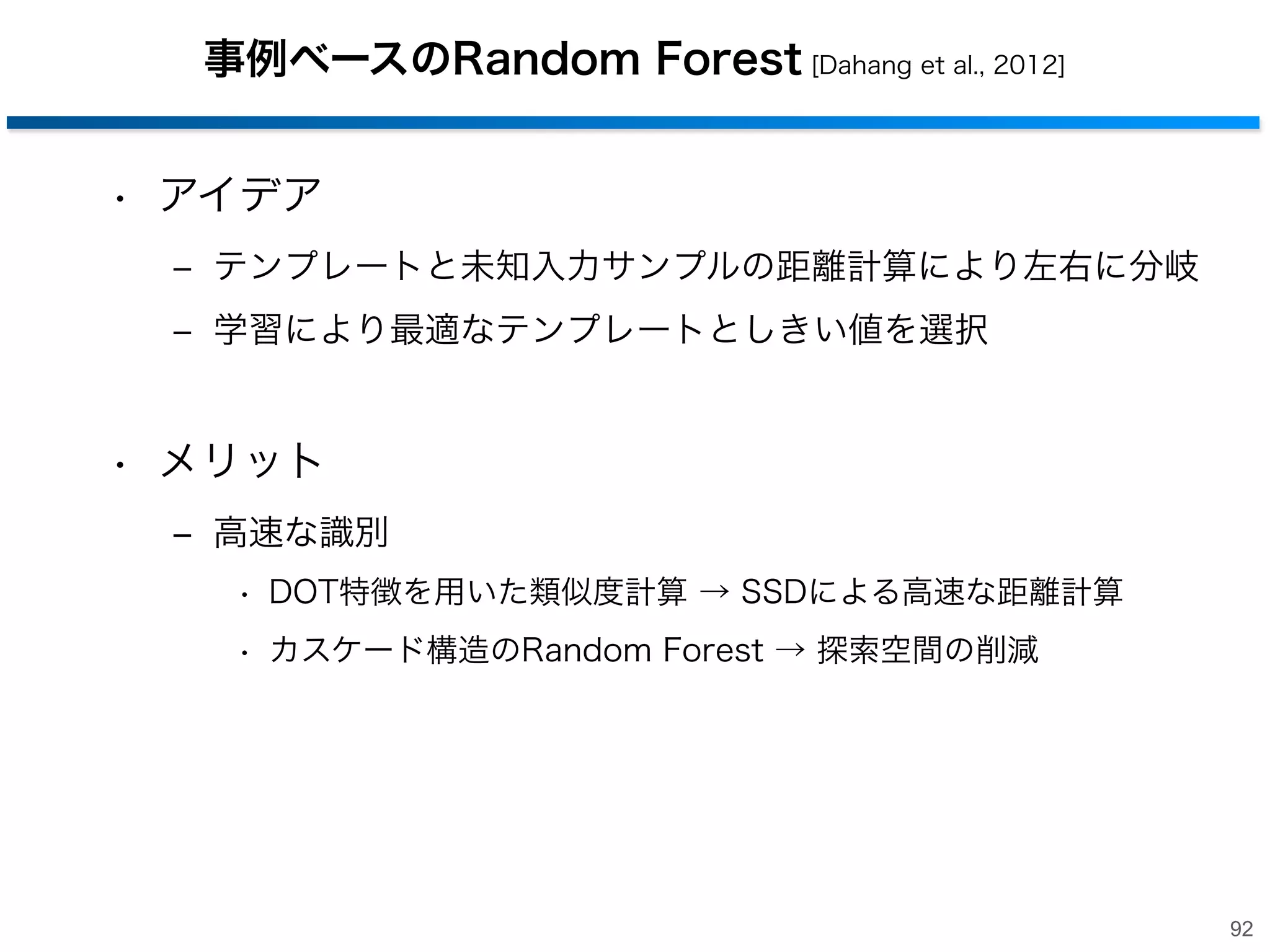 Hough Forestsの識別
• 入力画像からパッチを抽出
‒ 各決定木に入力
‒ 決定木の出力を尤度マップに投票
‒ mean shift等を用いて物体重心を検出

尤度マップ

検出結果

91

 