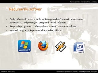 Рачунарство и информатика, I разред 
• Da bi računarski sistem funkcionisao pored računarskih komponenti 
potrebni su i odgovarajući programi za rad računara. 
• Skup svih programa u računarskom sistemu naziva se softver. 
• Neki od programa koje svakodnevno koristite su: 
Економско трговинска школа “Славка Ђурђевић” Јагодина 
Računarski softver 
Школска 2011-2012 
 