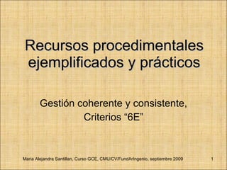 Recursos procedimentales ejemplificados y prácticos Gestión coherente y consistente, Criterios “6E” Maria Alejandra Santillan, Curso GCE, CMU/CV/FundArIngenio, septiembre 2009 