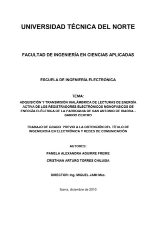 UNIVERSIDAD TÉCNICA DEL NORTE

FACULTAD DE INGENIERÍA EN CIENCIAS APLICADAS

ESCUELA DE INGENIERÍA ELECTRÓNICA

TEMA:
ADQUISICIÓN Y TRANSMISIÓN INALÁMBRICA DE LECTURAS DE ENERGÍA
ACTIVA DE LOS REGISTRADORES ELECTRÓNICOS MONOFÁSICOS DE
ENERGÍA ELÉCTRICA DE LA PARROQUIA DE SAN ANTONIO DE IBARRA BARRIO CENTRO

TRABAJO DE GRADO PREVIO A LA OBTENCIÓN DEL TÍTULO DE
INGENIERO/A EN ELECTRÓNICA Y REDES DE COMUNICACIÓN

AUTORES:
PAMELA ALEXANDRA AGUIRRE FREIRE
CRISTHIAN ARTURO TORRES CHILUISA

DIRECTOR: Ing. MIGUEL JAMI Msc.

Ibarra, diciembre de 2010

 