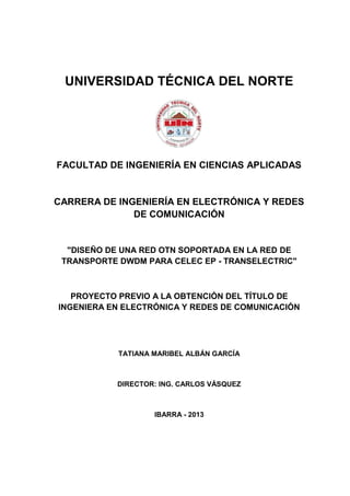 UNIVERSIDAD TÉCNICA DEL NORTE
FACULTAD DE INGENIERÍA EN CIENCIAS APLICADAS
CARRERA DE INGENIERÍA EN ELECTRÓNICA Y REDES
DE COMUNICACIÓN
"DISEÑO DE UNA RED OTN SOPORTADA EN LA RED DE
TRANSPORTE DWDM PARA CELEC EP - TRANSELECTRIC"
PROYECTO PREVIO A LA OBTENCIÓN DEL TÍTULO DE
INGENIERA EN ELECTRÓNICA Y REDES DE COMUNICACIÓN
TATIANA MARIBEL ALBÁN GARCÍA
DIRECTOR: ING. CARLOS VÁSQUEZ
IBARRA - 2013
 