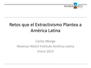 Retos que el Extractivismo Plantea a
          América Latina

              Carlos Monge
   Revenue Watch Institute América Latina
               Enero 2013
 