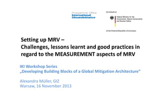Setting up MRV –
Challenges, lessons learnt and good practices in
regard to the MEASUREMENT aspects of MRV
IKI Workshop Series
„Developing Building Blocks of a Global Mitigation Architecture“
Alexandra Müller, GIZ
Warsaw, 16 November 2013
 