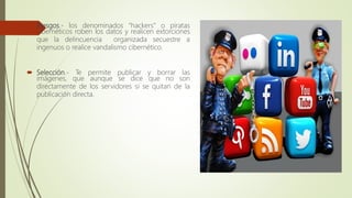  Riesgos.- los denominados “hackers” o piratas
cibernéticos roben los datos y realicen extorciones
que la delincuencia organizada secuestre a
ingenuos o realice vandalismo cibernético.
 Selección.- Te permite publicar y borrar las
imágenes, que aunque se dice que no son
directamente de los servidores si se quitan de la
publicación directa.
 