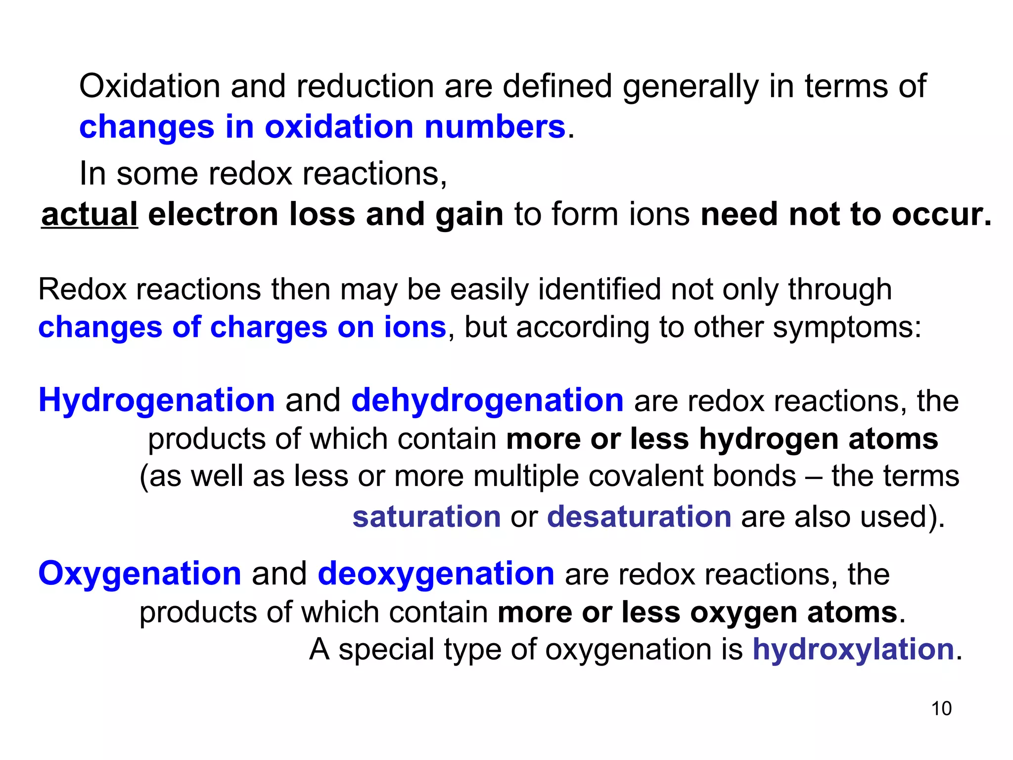 Redox reactions   then may be easily identified not only through  changes of charges on ions , but according to other symptoms: Oxidation and reduction are defined generally in terms of  changes in oxidation numbers . In some redox reactions, actual  electron loss and gain  to form ions  need not to occur.   Hydrogenation  and  dehydrogenation   are redox reactions, the   products of which contain  more or less hydrogen atoms (as well as less or more multiple covalent bonds – the terms   saturation  or  desaturation  are also used).   Oxygenation  and  deoxygenation  are redox reactions, the products of which contain  more or less oxygen atoms .    A special type of oxygenation is  hydroxylation . 