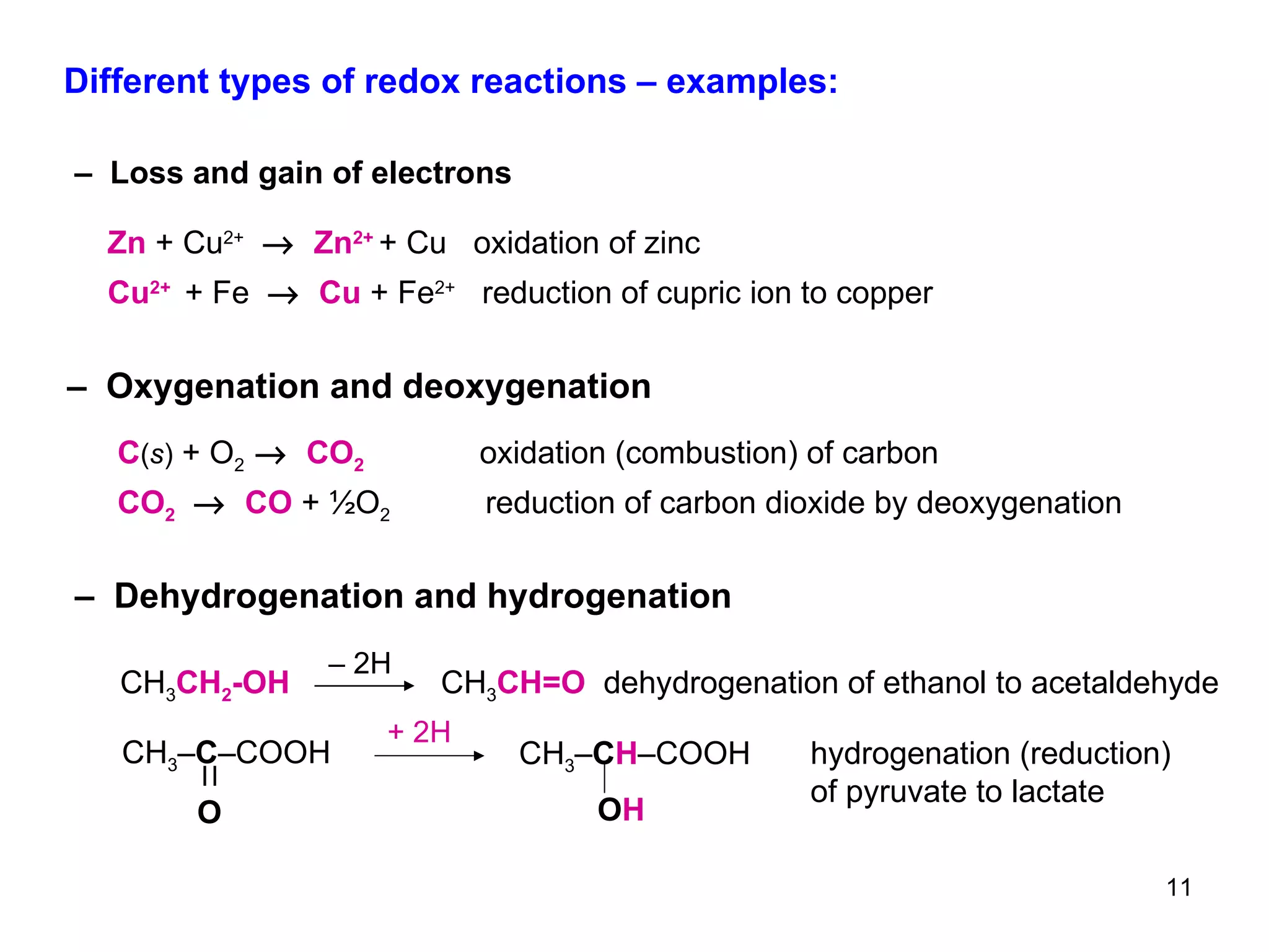 Different types of redox reactions – examples: –  Loss and gain of electrons –  Oxygenation and deoxygenation –  Dehydrogenation and hydrogenation Cu 2+   + Fe     Cu  + Fe 2+   reduction of cupric ion to copper  Zn   +   Cu 2+      Zn 2+   + Cu  oxidation of zinc CO 2      CO   + ½O 2  reduction of carbon dioxide by deoxygenation   C ( s )   + O 2     CO 2   oxidation (combustion) of carbon CH 3 CH 2 -OH  CH 3 CH=O  dehydrogenation of ethanol to acetaldehyde –  2H + 2H CH 3 – C –COOH O CH 3 – C H –COOH O H hydrogenation (reduction) of pyruvate to lactate 