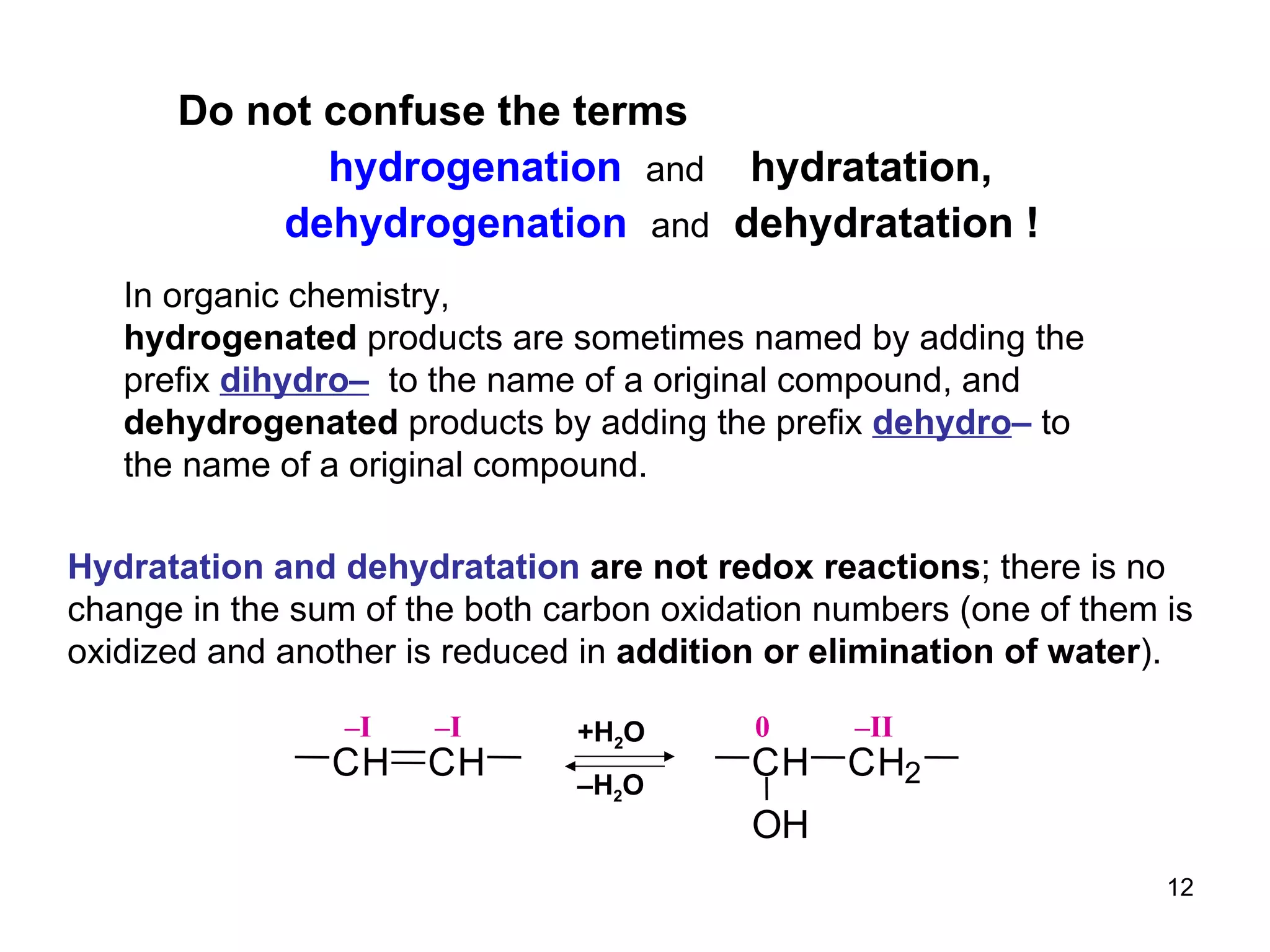 Do not confuse the terms   hydrogenation  and   hydratation, dehydrogenation  and   dehydratation   ! In organic chemistry,  hydrogenated  products are sometimes named by adding the prefix  dihydro–   to the name of a original compound, and dehydrogenated  products by adding the prefix  dehydro –  to  the   name of a original compound. Hydratation and dehydratation  are not redox reactions ; there is no change in the sum of the both carbon oxidation numbers (one of them is oxidized and another is reduced in  addition or elimination of water ). C H C H – I – I – II C H C H 2 O H 0 +H 2 O – H 2 O 