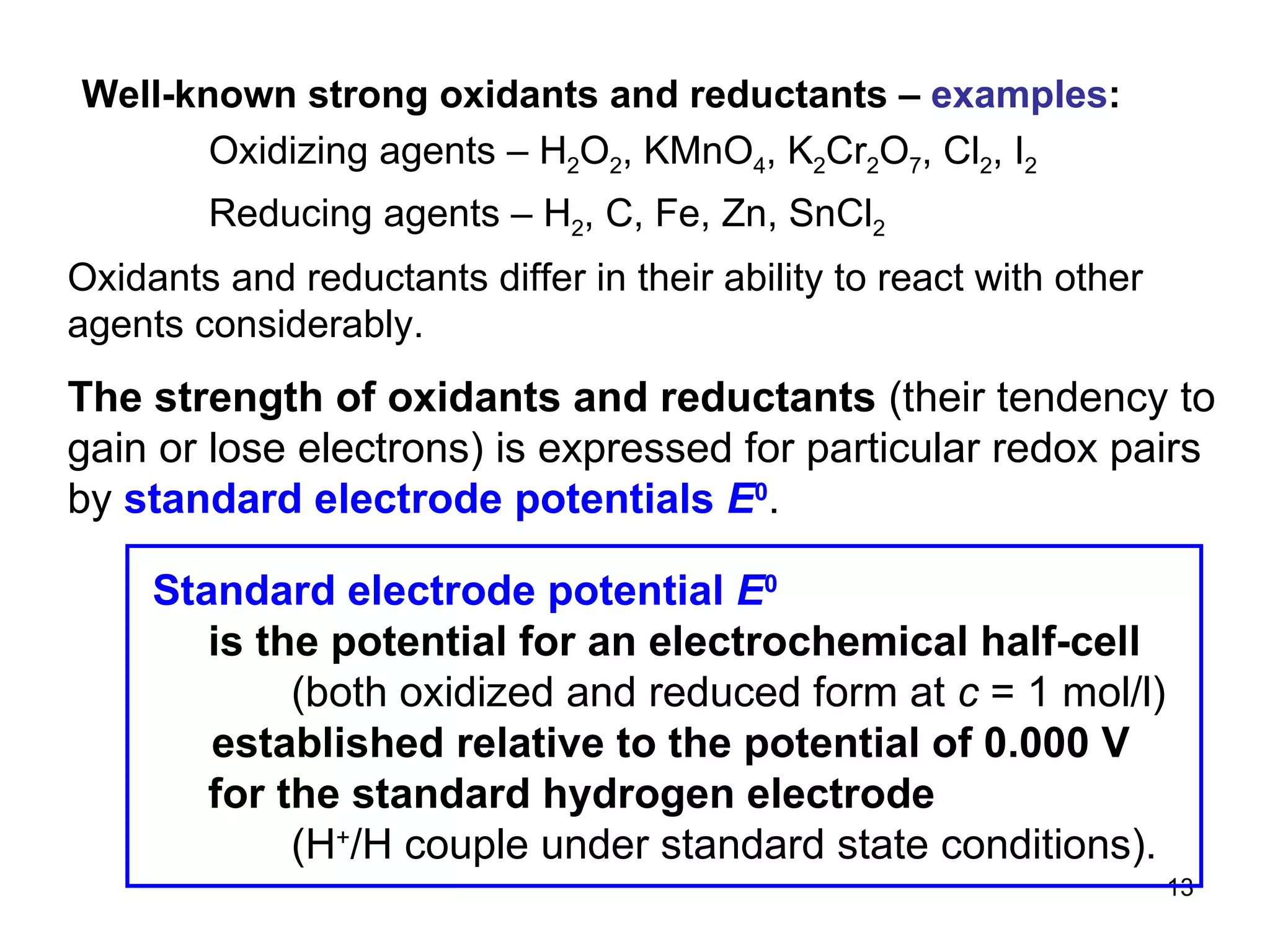 Well-known strong oxidants and reductants –  examples : Oxidizing agents – H 2 O 2 , KMnO 4 , K 2 Cr 2 O 7 , Cl 2 , I 2 Reducing agents – H 2 , C, Fe, Zn, SnCl 2 Oxidants and reductants differ in their ability to react with other agents considerably. The strength of oxidants and reductants  (their tendency to gain or lose electrons) is expressed for particular redox pairs by  standard electrode potentials  E 0 .  Standard electrode potential  E 0     is the potential for an electrochemical half-cell   (both oxidized and reduced form at  c  = 1 mol/l) established relative to the potential of 0.000 V   for the standard hydrogen electrode   (H + /H couple under standard state conditions). 