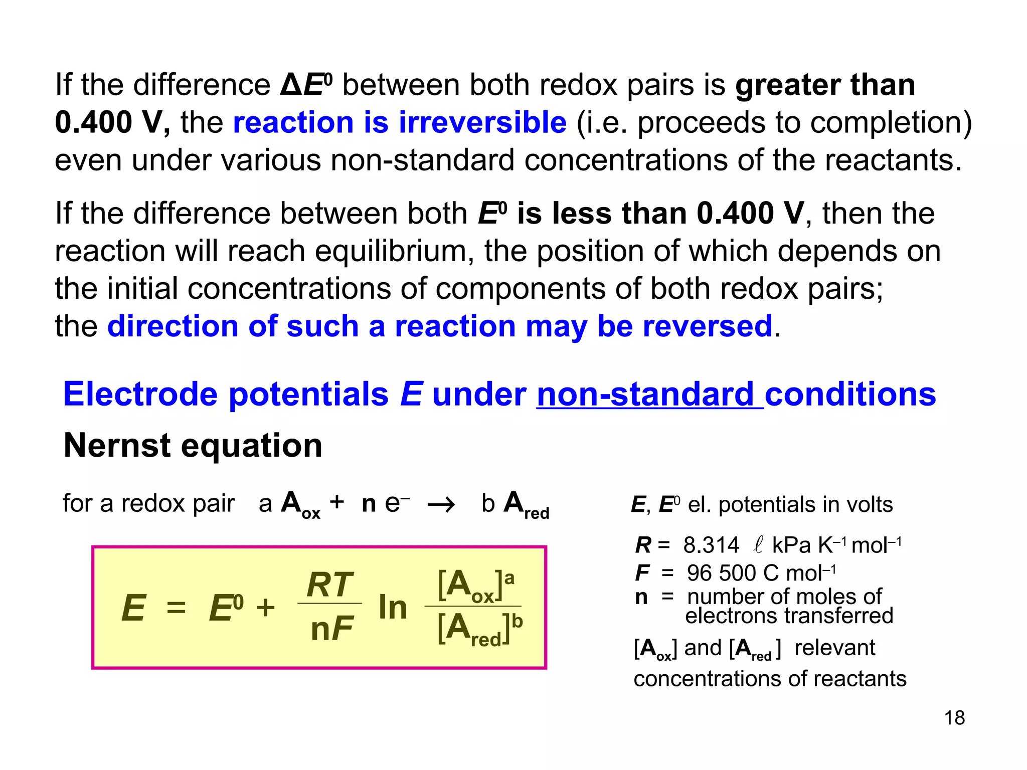 If the difference  Δ E 0   between both redox pairs is  greater than 0.400 V,  the  reaction is irreversible  (i.e. proceeds to completion) even under various non-standard concentrations of the reactants. If the difference between both  E 0   is less than 0.400 V , then the reaction will reach equilibrium, the position of which depends on the initial concentrations of components of both redox pairs; the  direction of such a reaction may be reversed .  Electrode potentials  E  under  non-standard  conditions for a redox pair   a   A ox  +  n   e –     b   A red Nernst equation RT n F ln E   =  E 0   + [ A ox ] a   [ A red ] b [ A ox ] and [ A red  ]  relevant  concentrations of reactants R  =  8.314   kPa K –1  mol –1 F  =  96 500 C mol –1 n   =  number of  moles of electrons  transferred  E ,  E 0  el. potentials in volts 