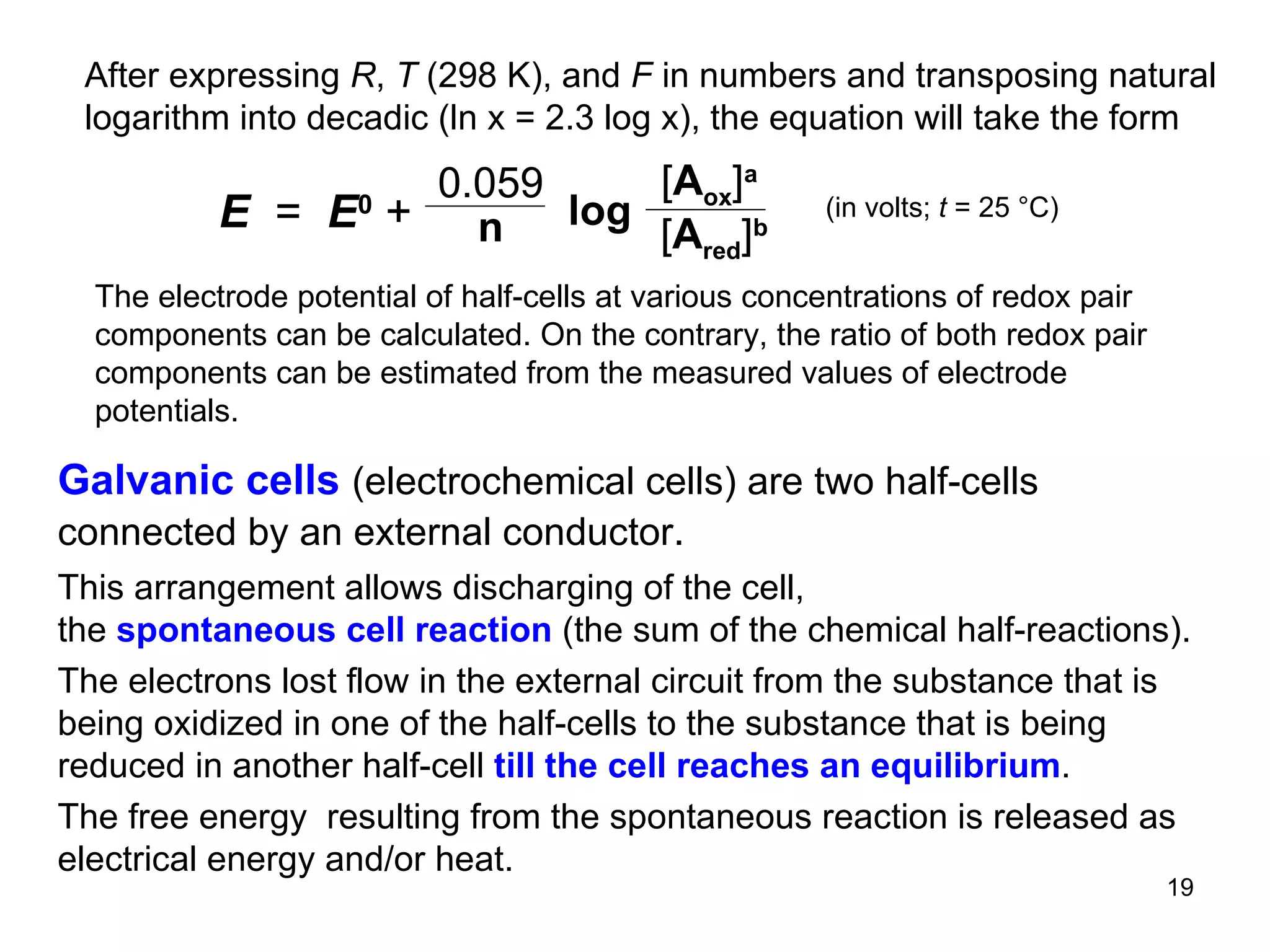 After expressing  R ,  T  (298 K), and  F  in numbers and transposing natural logarithm into decadic (ln x = 2.3 log x), the equation will take the form  (in volts;  t  = 25  °C) The electrode poten t ial   of half-cells at various concentrations of redox pair components can be calculated. On the contrary, the ratio of both redox pair components can be estimated from the measured values of electrode potentials. Galvanic cells  (electrochemical cells) are two half-cells connected by an external conductor . This arrangement allows discharging of the cell , the  spontaneous cell reaction  (the sum of the chemical half-reactions).  The electrons lost flow in the external circuit from the substance that is being oxidized in one of the half-cells to the substance that is being reduced in another half-cell  till the cell reaches an equilibrium .  The free energy  resulting from the spontaneous reaction is released as electrical energy and/or heat.  0.059 n log E   =  E 0   +  [ A ox ] a   [ A red ] b 