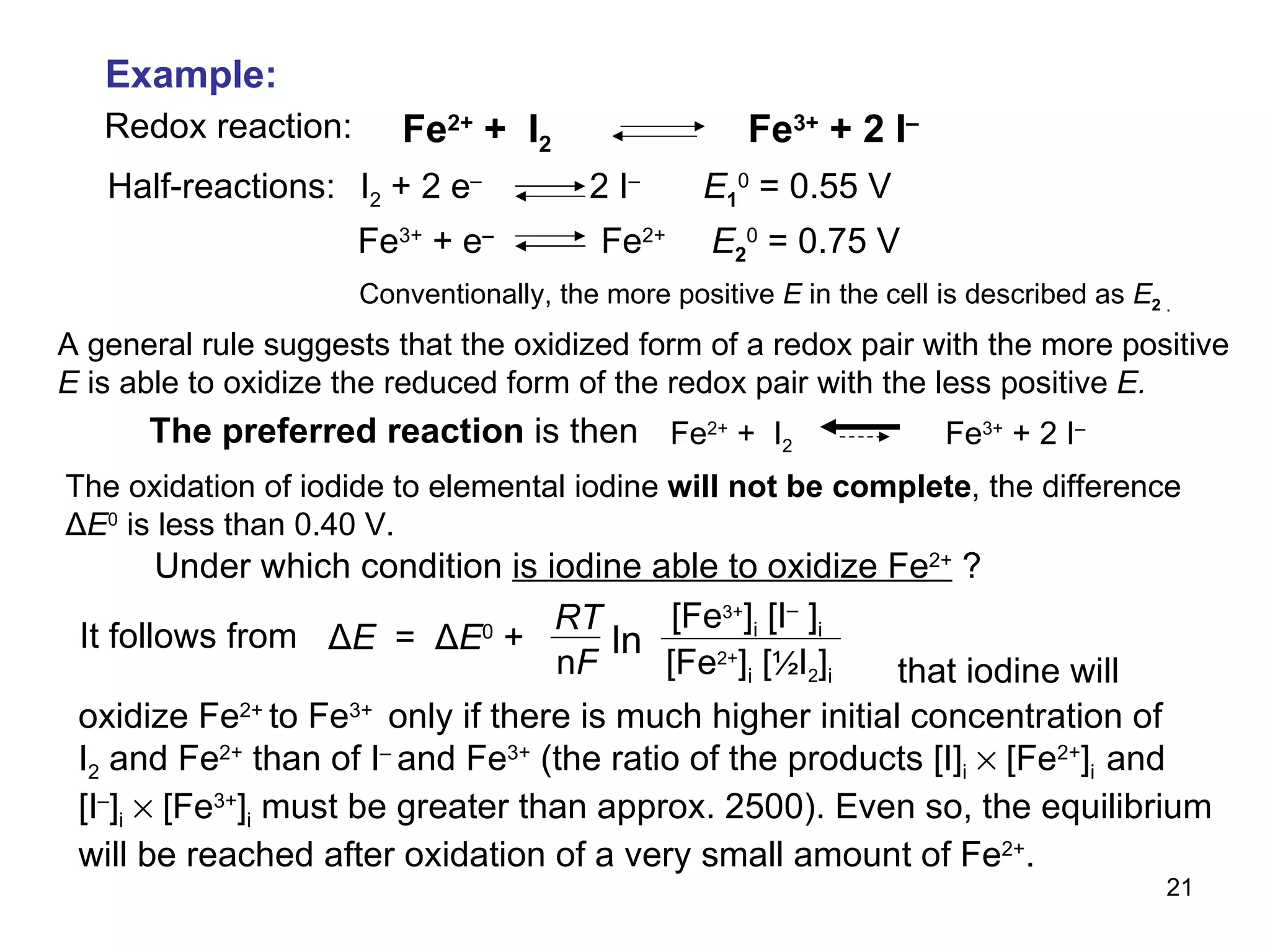 A general rule suggests that the oxidized form of a redox pair with the more positive  E  is able to oxidize the reduced form of the redox pair with the less positive  E. that iodine will  Example: Redox reaction: Half-reactions: The oxidation of iodide to elemental iodine  will not be complete , the difference Δ E 0  is less than 0.40 V. Under which condition  is iodine able to oxidize Fe 2+  ? It follows from oxidize Fe 2+  to Fe 3+  only if there is much higher initial concentration of I 2  and Fe 2+  than of I –  and Fe 3+  (the ratio of the products [I] i     [Fe 2+ ] i  and [I – ] i     [Fe 3+ ] i   must be greater than approx. 2500). Even so, the equilibrium will be reached after oxidation of a very small amount of Fe 2+ . Fe 3+  + e –   Fe 2+  E 2 0  = 0.75 V I 2  + 2 e –  2 I –  E 1 0  = 0.55 V Conventionally, the more positive  E  in the cell is described as  E 2   .   Fe 2+  +  I 2   Fe 3+  + 2 I – The preferred reaction  is then Fe 2+  +  I 2   Fe 3+  + 2 I –  ln [ Fe 3+ ] i  [ I –   ] i [ Fe 2+ ] i  [ ½ I 2 ] i Δ E  =  Δ E 0   +  RT n F 