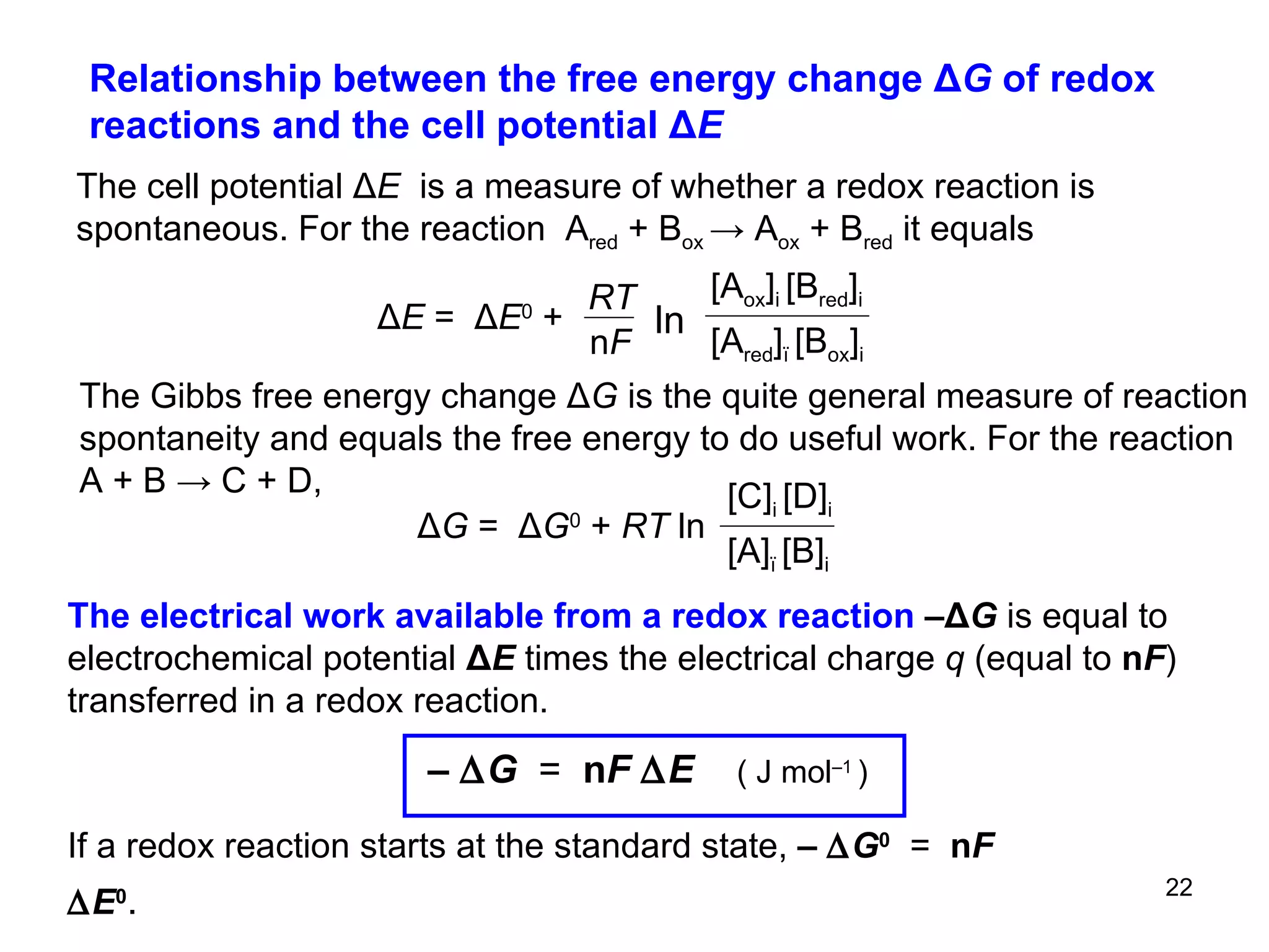Relationship between the free energy change  Δ G  of redox reactions and the cell potential Δ E  The cell potential  Δ E  is a measure of whether a redox reaction is spontaneous. F or the reaction  A red  + B ox  -> A ox  + B red  it equals   The Gibbs free energy change Δ G   is the quite general measure of reaction spontaneity and equals the free energy to do useful work. For the reaction A + B  -> C + D, The electrical work available from a redox reaction  – Δ G  is equal to electrochemical potential  Δ E  times the electrical charge  q  (equal to  n F ) transferred in a redox reaction. If a redox reaction starts at the standard state,   –   G 0   =   n F   E 0 .   Δ G  =   Δ G 0   +  RT  ln  [A] ï  [B] i [C] i  [D] i ln Δ E  =   Δ E 0   +  RT n F [A red ] ï  [B ox ] i [A ox ] i  [B red ] i –   G   =   n F   E   ( J mol –1  )   