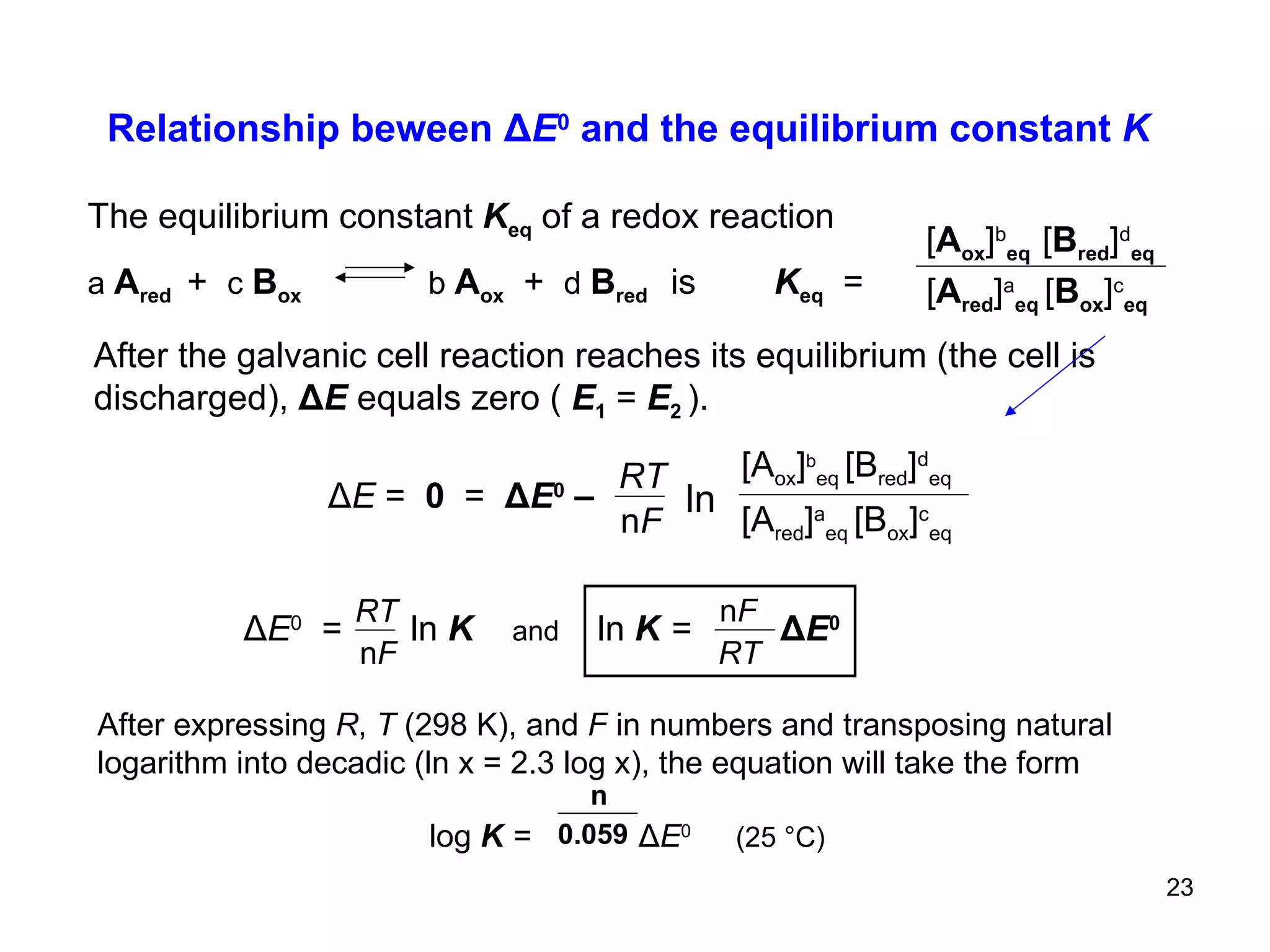 Relationship beween  Δ E 0  and the equilibrium constant  K ln Δ E  =   0  =  Δ E 0  –   RT n F [A red ] a eq  [B ox ] c eq [A ox ] b eq  [B red ] d eq The equilibrium constant  K eq   of a redox reaction a  A red  +   c   B ox   b  A ox   +   d  B red  is  K eq   =   [ A red ] a eq  [ B ox ] c eq [ A ox ] b eq   [ B red ] d eq After the galvanic cell reaction reaches its equilibrium (the cell is  discharged),  Δ E  equals zero (  E 1   =  E 2  ).   Δ E 0   =  ln   K   and   ln  K   =  Δ E 0  After expressing  R ,  T  (298 K), and  F  in numbers and transposing natural logarithm into decadic (ln x = 2.3 log x), the equation will take the form   log  K   =  Δ E 0   (25  °C)   RT n F n 0.059 RT n F 
