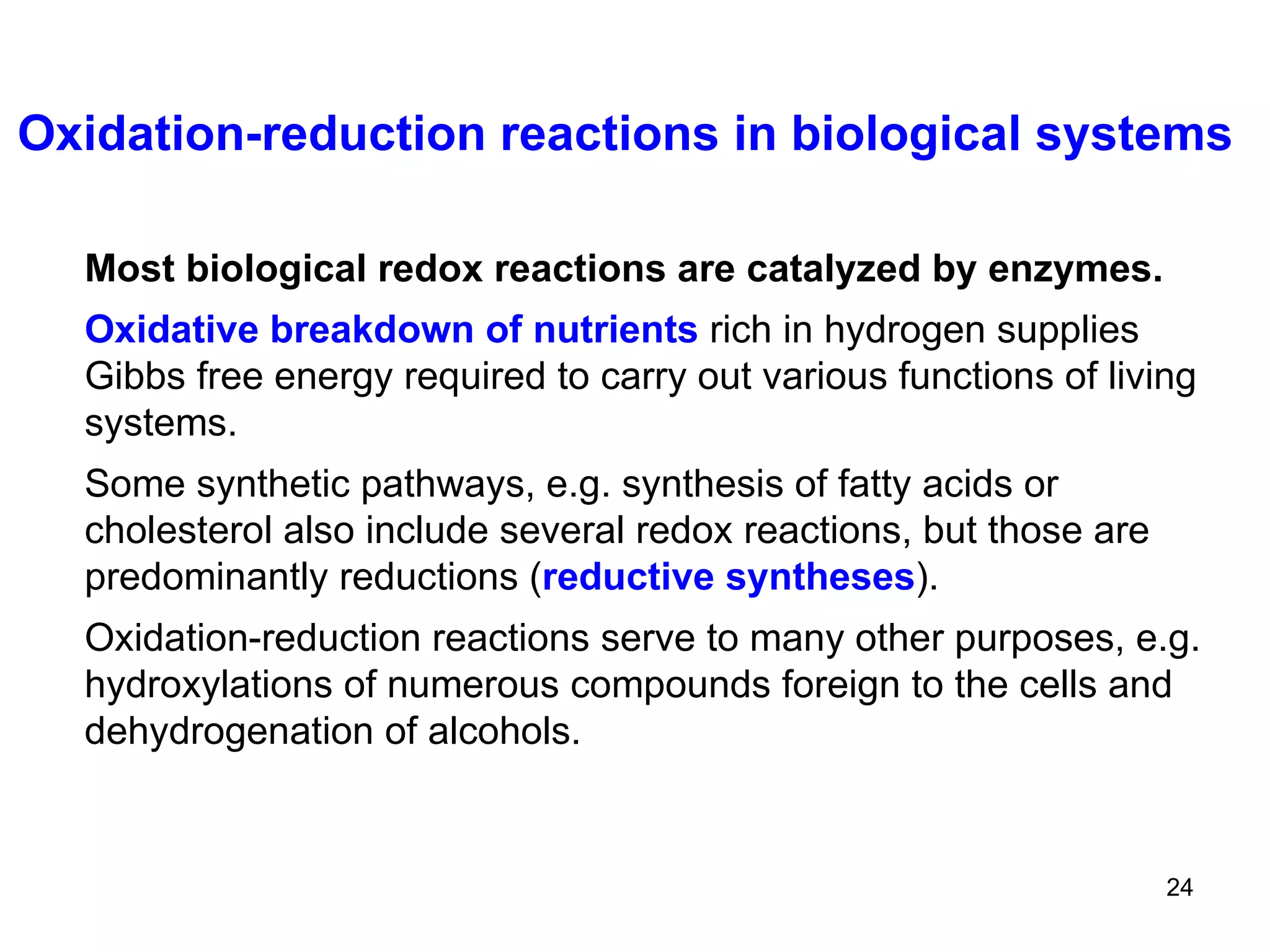 Oxidation-reduction reactions in biological systems Most biological redox reactions are catalyzed by enzymes. Oxidative breakdown of nutrients   rich in hydrogen supplies Gibbs free energy required to carry out various functions of living systems. Some synthetic pathways, e.g. synthesis of fatty acids or cholesterol also include several redox reactions, but those are predominantly reductions   ( reductive syntheses ).   Oxidation-reduction reactions serve to many other purposes, e.g. hydroxylations of numerous compounds foreign to the cells and  dehydrogenation of alcohols.  