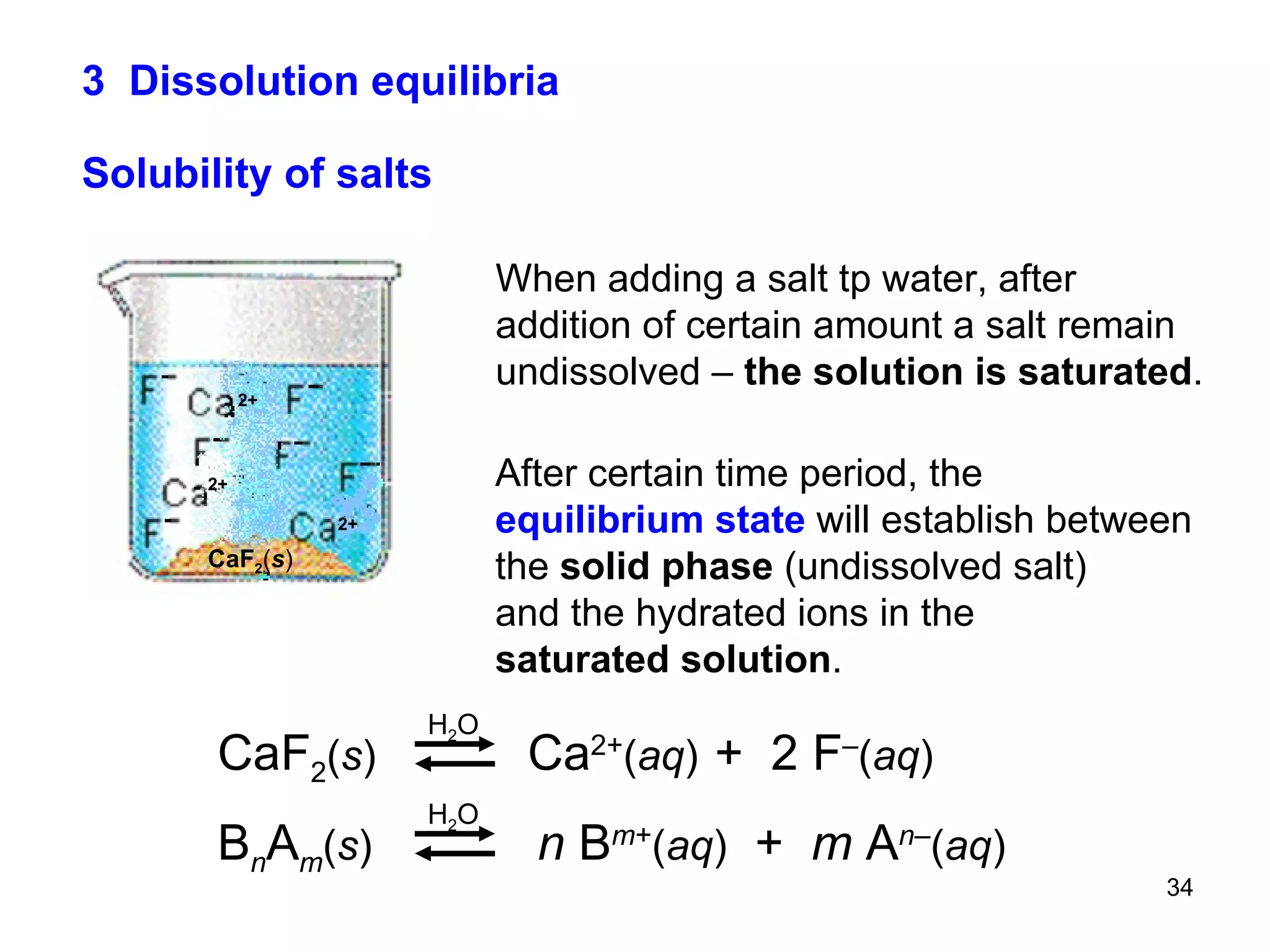 3  Dissolution equilibria Solubility of salts When adding a salt tp water, after addition of certain amount a salt remain undissolved –  the solution is saturated . After certain time period, the  equilibrium state  will establish between  the  solid phase  (undissolved salt) and the hydrated ions in the saturated solution . CaF 2 ( s )   Ca 2+ ( aq )   +  2 F – ( aq ) B n A m ( s )   n  B m + ( aq )   +  m  A n – ( aq ) H 2 O H 2 O 2+ 2+ 2+ CaF 2 ( s ) 