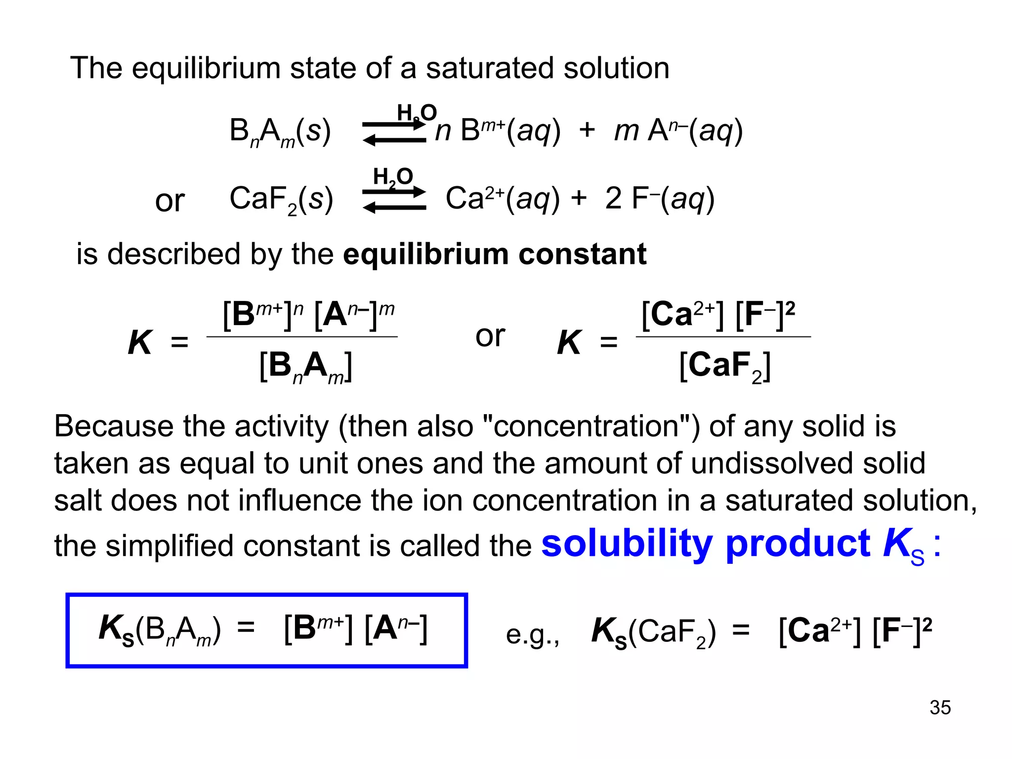 is described by the  equilibrium constant Because the activity (then also  " concentration ") of any solid is taken as equal to unit ones and the amount of undissolved solid salt does not influence the ion concentration in a saturated solution, the simplified constant is called the  solubility product  K S  : e.g., B n A m ( s )  n  B m + ( aq )  +  m  A n – ( aq ) H 2 O The equilibrium state of a saturated solution CaF 2 ( s )  Ca 2+ ( aq )   +  2 F – ( aq ) H 2 O or [ B m + ] [ A n – ] K S (B n A m )   =   [ Ca 2+ ] [ F – ] 2 K S (CaF 2 )   =   K   =  [ B m + ] n  [ A n – ] m [ B n A m ] [ Ca 2+ ] [ F – ] 2 [ CaF 2 ] K  =   or 