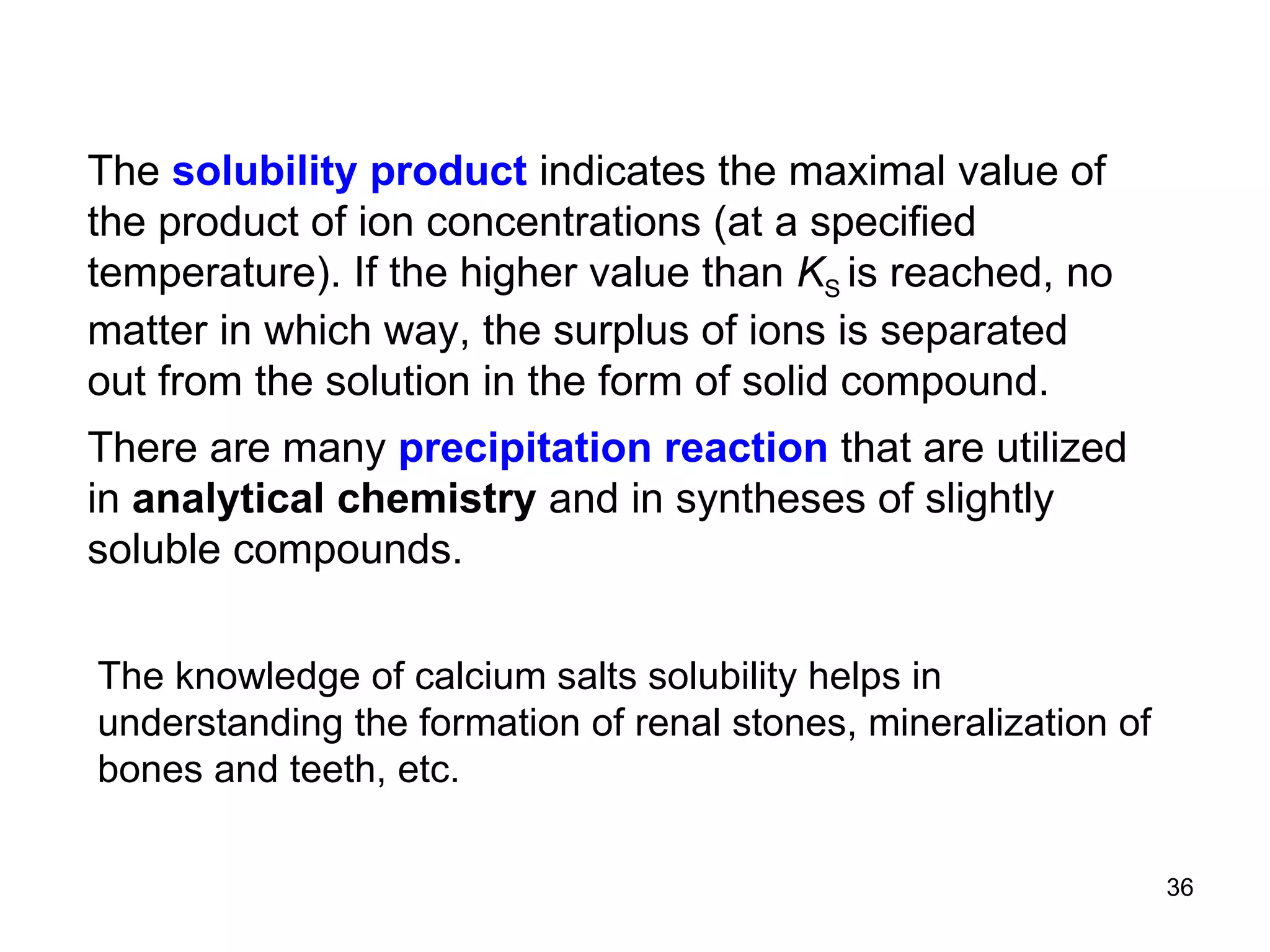The  solubility product  indicates the maximal value of the product of ion concentrations (at a specified temperature). If the higher value than  K S  is reached, no matter in which way, the surplus of ions is separated out from the solution in the form of solid compound.   There are many  precipitation reaction  that are utilized in  analytical chemistry  and in syntheses of slightly soluble compounds. The knowledge of calcium salts solubility helps in understanding the formation of renal stones, mineralization of bones and teeth, etc. 