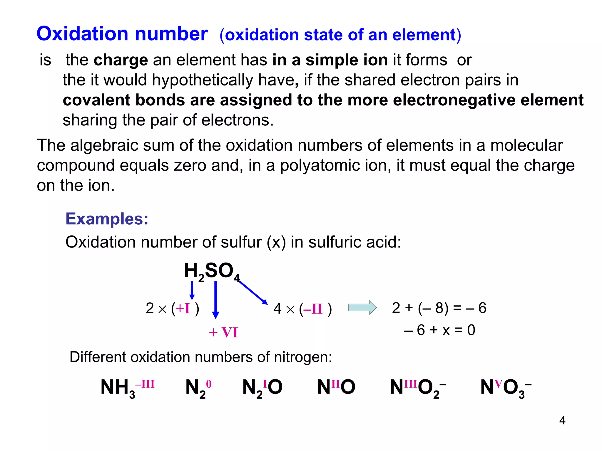 Oxidation number  ( oxidation state of an element ) is  the  charge  an element has  in a simple ion  it forms   or the it would hypothetically have ,  if the shared electron pairs in covalent bonds are assigned to the more electronegative element sharing the pair of electrons.  The algebraic sum of the oxidation numbers of elements in a molecular compound equals zero and, in a polyatomic ion, it must equal the charge on the ion. Examples: Oxidation number of sulfur (x) in sulfuric acid: H 2 SO 4 2    ( +I  ) 4    ( –II  ) 2 + (– 8) = – 6 –  6 + x = 0   + VI Different oxidation numbers of nitrogen:   NH 3 –III   N 2 0   N 2 I O  N II O  N III O 2 –   N V O 3 –   