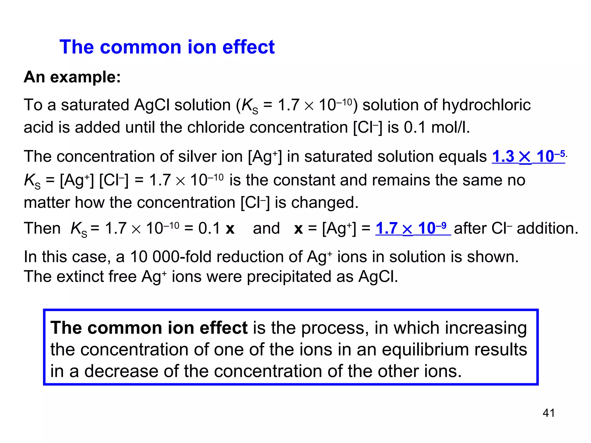 The common ion effect An example: To a saturated AgCl solution ( K S  = 1.7    10 –10 ) solution of hydrochloric acid is added until the chloride concentration  [Cl – ]  is 0.1 mol/l. The concentration of silver ion  [Ag + ] in saturated solution equals  1.3    10 –5 . K S  = [Ag + ]   [Cl – ]   = 1.7    10 –10   is the constant and remains the same no matter how the concentration [Cl – ] is changed. Then  K S  = 1.7    10 –10  = 0.1  x  and  x  =  [Ag + ] =  1.7    10 –9   after Cl –  addition. In this case, a 10 000-fold reduction of Ag +  ions in solution is shown. The extinct free Ag +  ions were precipitated as AgCl. The common ion effect  is the process, in which increasing the concentration of one of the ions in an equilibrium results in a decrease of the concentration of the other ions.  