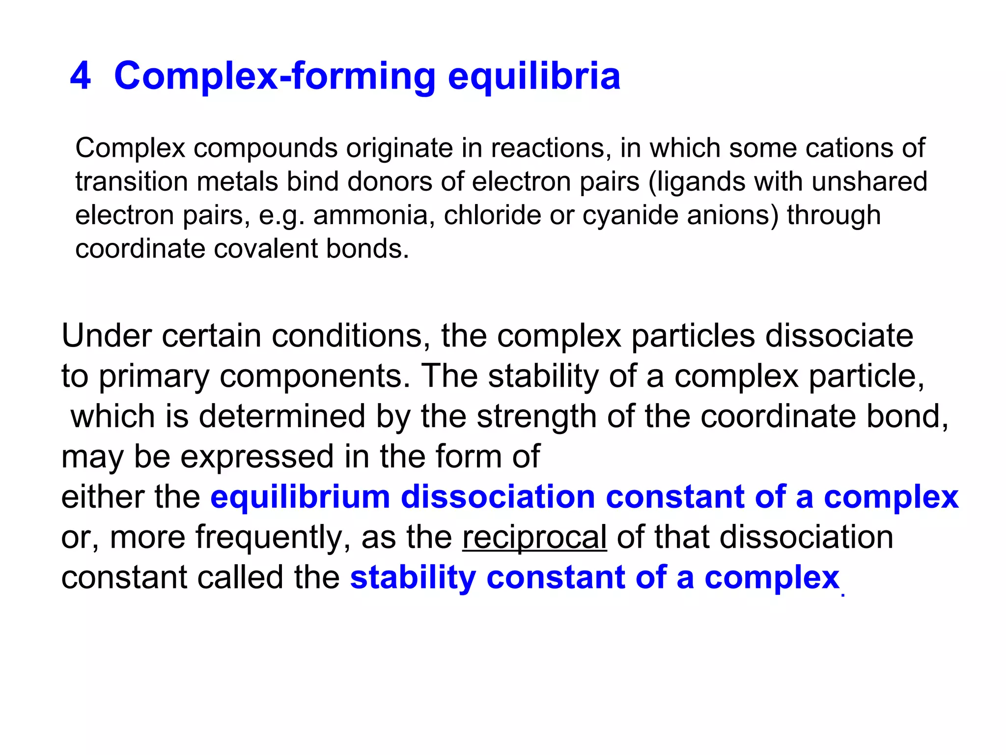 4   Complex-forming equilibria Complex compounds originate in reactions, in which some cations of transition metals bind donors of electron pairs (ligands with unshared electron pairs, e.g. ammonia, chloride or cyanide anions) through coordinate covalent bonds. Under certain conditions, the complex particles dissociate to primary components. The stability of a complex particle, which is determined by the strength of the coordinate bond, may be expressed in the form of  either the  equilibrium dissociation constant of a complex or, more frequently, as the  reciprocal  of that dissociation constant called the  stability constant of a complex . 