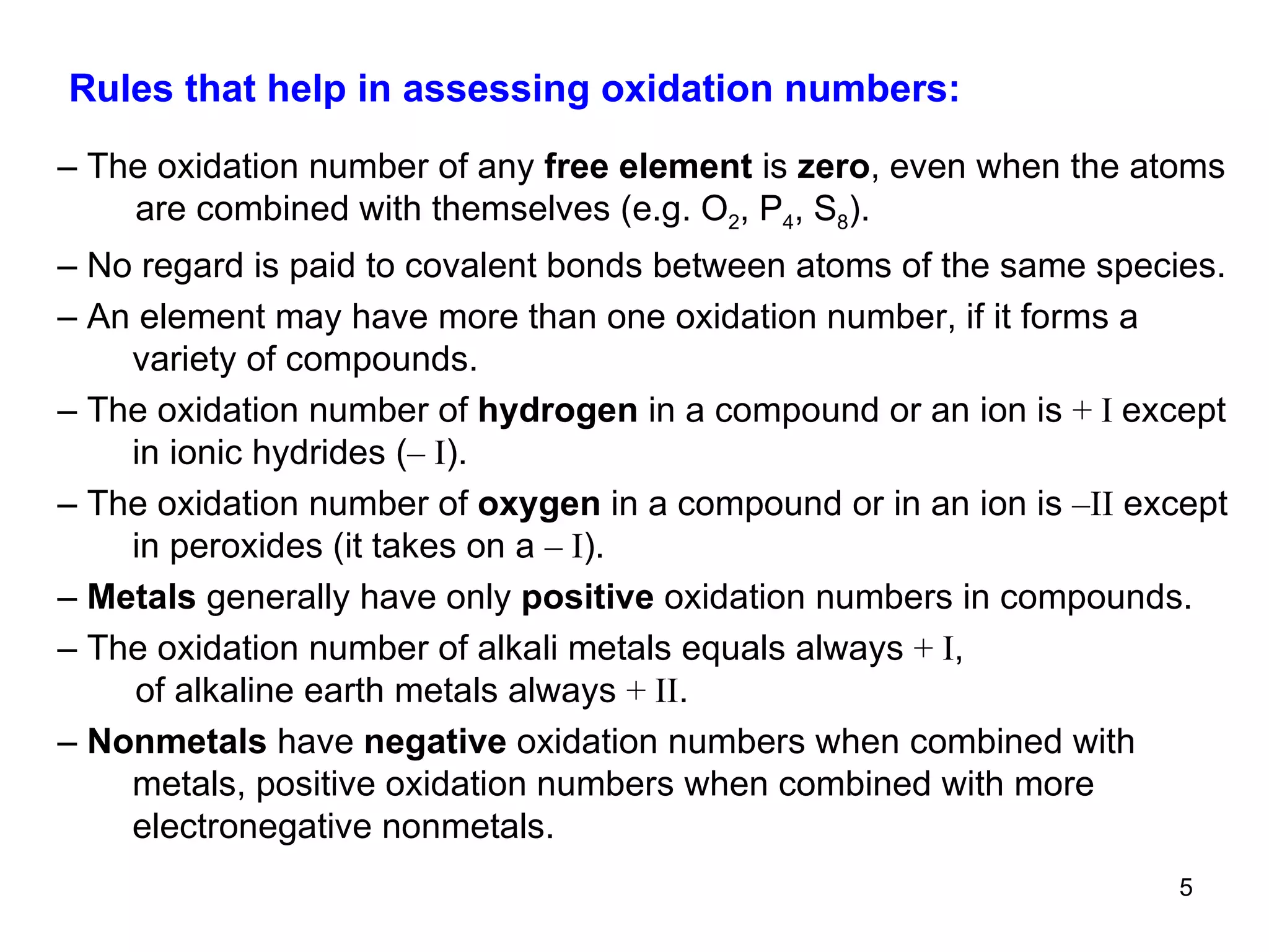 Rules that help in assessing oxidation numbers:  –  The oxidation number of any  free element  is  zero ,   even when the atoms are combined with themselves (e.g. O 2 , P 4 , S 8 ). –  No regard is paid to covalent bonds between atoms of the same species. –  An element may have more than one oxidation number, if it forms a variety of compounds. –  The oxidation number of  hydrogen  in a compound or an ion is  + I  except in ionic hydrides ( – I ). –  The oxidation number of  oxygen  in a compound or in an ion is  –II  except in peroxides (it takes on a  – I ). –  Metals  generally have only  positive  oxidation numbers in compounds. –  The oxidation number of alkali metals equals always  + I ,  of alkaline earth metals always  + II . –  Nonmetals  have  negative  oxidation numbers when combined with metals, positive oxidation numbers when combined with more electronegative nonmetals. 