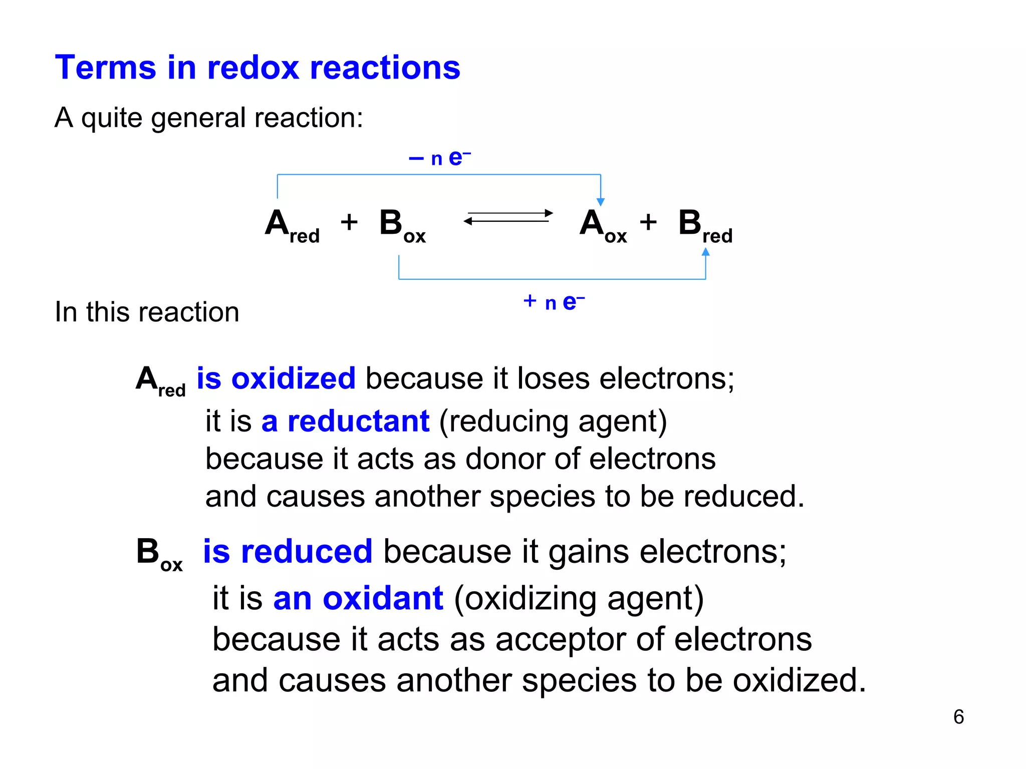 Terms in redox reactions A quite general reaction: In this reaction A red   is oxidized  because it loses electrons; it   is  a reductant  (reducing agent) because it acts as donor of electrons and causes another species to be reduced. B ox   is reduced  because it gains electrons; it   is  an oxidant  (oxidizing agent) because it acts as acceptor of electrons and causes another species to be oxidized. A red   +   B ox   A ox  +   B red   +   n  e – –  n  e – 