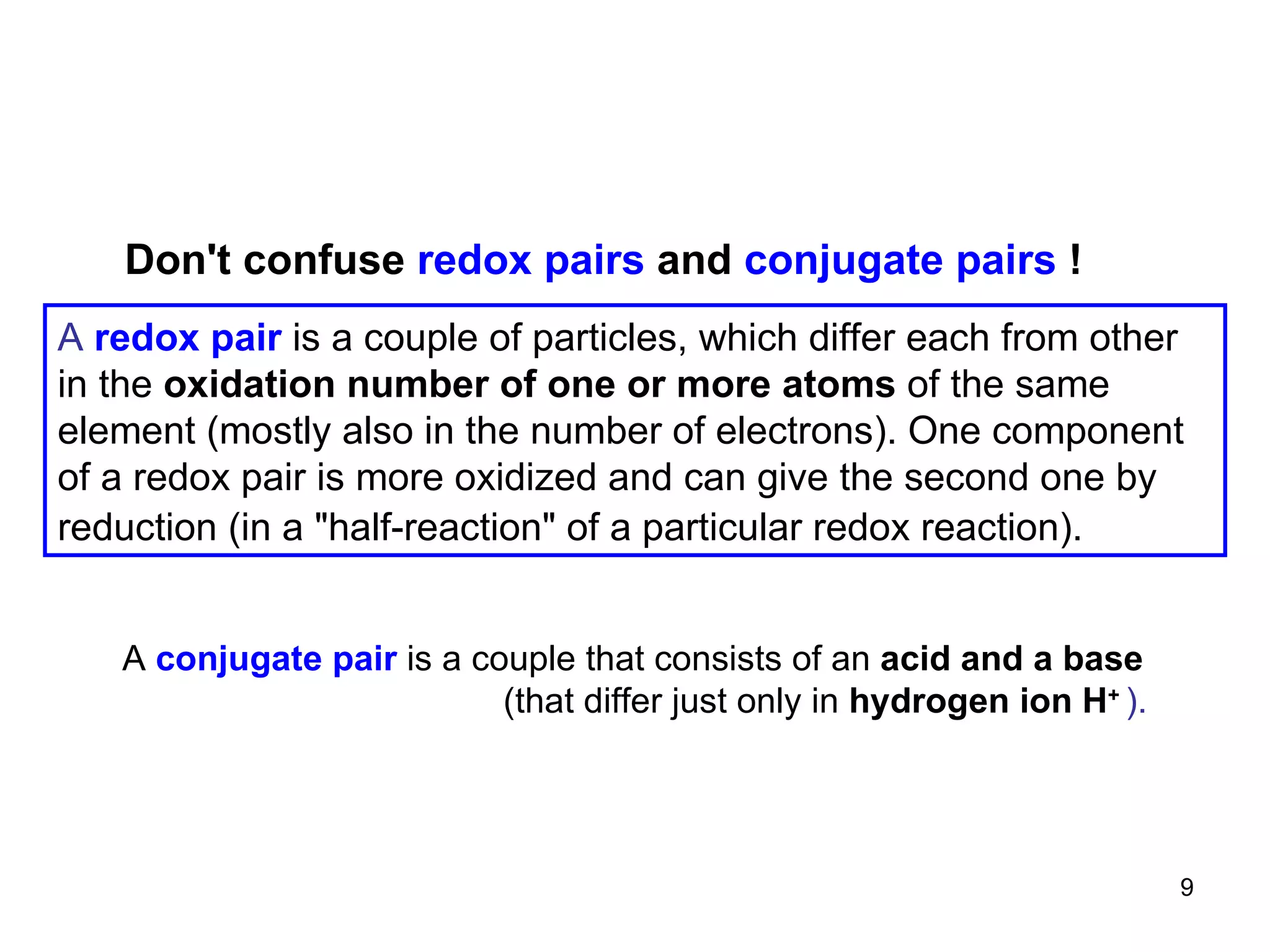 A   redox pair  is a couple of particles, which differ each from other in the  oxidation number of one or more atoms  of the same element (mostly also in the number of electrons). One component of a redox pair is more oxidized and can give the second one by reduction (in a  "half-reaction" of a particular redox reaction).   Don 't confuse  redox pairs  and  conjugate pairs  ! A   conjugate pair   is a couple that consists of an  acid and a base (that differ just only in  hydrogen ion H +   ). 