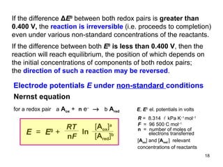 If the difference  Δ E 0   between both redox pairs is  greater than 0.400 V,  the  reaction is irreversible  (i.e. proceeds to completion) even under various non-standard concentrations of the reactants. If the difference between both  E 0   is less than 0.400 V , then the reaction will reach equilibrium, the position of which depends on the initial concentrations of components of both redox pairs; the  direction of such a reaction may be reversed .  Electrode potentials  E  under  non-standard  conditions for a redox pair   a   A ox  +  n   e –     b   A red Nernst equation RT n F ln E   =  E 0   + [ A ox ] a   [ A red ] b [ A ox ] and [ A red  ]  relevant  concentrations of reactants R  =  8.314   kPa K –1  mol –1 F  =  96 500 C mol –1 n   =  number of  moles of electrons  transferred  E ,  E 0  el. potentials in volts 