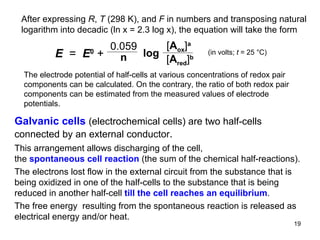 After expressing  R ,  T  (298 K), and  F  in numbers and transposing natural logarithm into decadic (ln x = 2.3 log x), the equation will take the form  (in volts;  t  = 25  °C) The electrode poten t ial   of half-cells at various concentrations of redox pair components can be calculated. On the contrary, the ratio of both redox pair components can be estimated from the measured values of electrode potentials. Galvanic cells  (electrochemical cells) are two half-cells connected by an external conductor . This arrangement allows discharging of the cell , the  spontaneous cell reaction  (the sum of the chemical half-reactions).  The electrons lost flow in the external circuit from the substance that is being oxidized in one of the half-cells to the substance that is being reduced in another half-cell  till the cell reaches an equilibrium .  The free energy  resulting from the spontaneous reaction is released as electrical energy and/or heat.  0.059 n log E   =  E 0   +  [ A ox ] a   [ A red ] b 