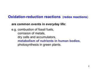 Oxidation-reduction reactions   ( redox reactions ) are common events in everyday life: e.g. combustion of fossil fuels, corrosion of metals, dry cells and accumulators, metabolism of nutrients in human bodies , photosynthesis in green plants . 