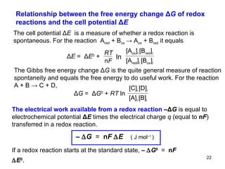 Relationship between the free energy change  Δ G  of redox reactions and the cell potential Δ E  The cell potential  Δ E  is a measure of whether a redox reaction is spontaneous. F or the reaction  A red  + B ox  -> A ox  + B red  it equals   The Gibbs free energy change Δ G   is the quite general measure of reaction spontaneity and equals the free energy to do useful work. For the reaction A + B  -> C + D, The electrical work available from a redox reaction  – Δ G  is equal to electrochemical potential  Δ E  times the electrical charge  q  (equal to  n F ) transferred in a redox reaction. If a redox reaction starts at the standard state,   –   G 0   =   n F   E 0 .   Δ G  =   Δ G 0   +  RT  ln  [A] ï  [B] i [C] i  [D] i ln Δ E  =   Δ E 0   +  RT n F [A red ] ï  [B ox ] i [A ox ] i  [B red ] i –   G   =   n F   E   ( J mol –1  )   