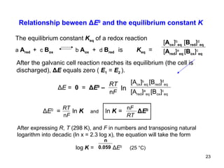 Relationship beween  Δ E 0  and the equilibrium constant  K ln Δ E  =   0  =  Δ E 0  –   RT n F [A red ] a eq  [B ox ] c eq [A ox ] b eq  [B red ] d eq The equilibrium constant  K eq   of a redox reaction a  A red  +   c   B ox   b  A ox   +   d  B red  is  K eq   =   [ A red ] a eq  [ B ox ] c eq [ A ox ] b eq   [ B red ] d eq After the galvanic cell reaction reaches its equilibrium (the cell is  discharged),  Δ E  equals zero (  E 1   =  E 2  ).   Δ E 0   =  ln   K   and   ln  K   =  Δ E 0  After expressing  R ,  T  (298 K), and  F  in numbers and transposing natural logarithm into decadic (ln x = 2.3 log x), the equation will take the form   log  K   =  Δ E 0   (25  °C)   RT n F n 0.059 RT n F 