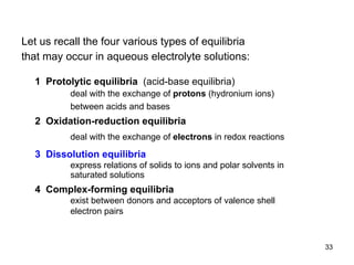 1  Protolytic equilibria  (acid-base equilibria) deal with the exchange of  protons  (hydronium ions) between acids and bases 2  Oxidation-reduction equilibria deal with the exchange of  electrons  in redox reactions 3  Dissolution equilibria express relations of solids to ions and polar solvents in saturated solutions  4  Complex-forming equilibria exist between donors and acceptors of valence shell electron pairs  Let us recall the four various types of equilibria   that may occur in aqueous electrolyte solutions: 
