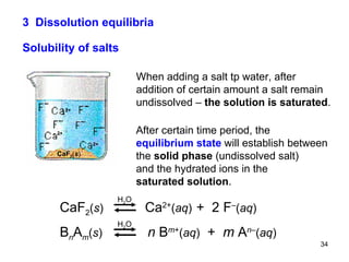 3  Dissolution equilibria Solubility of salts When adding a salt tp water, after addition of certain amount a salt remain undissolved –  the solution is saturated . After certain time period, the  equilibrium state  will establish between  the  solid phase  (undissolved salt) and the hydrated ions in the saturated solution . CaF 2 ( s )   Ca 2+ ( aq )   +  2 F – ( aq ) B n A m ( s )   n  B m + ( aq )   +  m  A n – ( aq ) H 2 O H 2 O 2+ 2+ 2+ CaF 2 ( s ) 