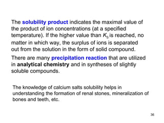 The  solubility product  indicates the maximal value of the product of ion concentrations (at a specified temperature). If the higher value than  K S  is reached, no matter in which way, the surplus of ions is separated out from the solution in the form of solid compound.   There are many  precipitation reaction  that are utilized in  analytical chemistry  and in syntheses of slightly soluble compounds. The knowledge of calcium salts solubility helps in understanding the formation of renal stones, mineralization of bones and teeth, etc. 