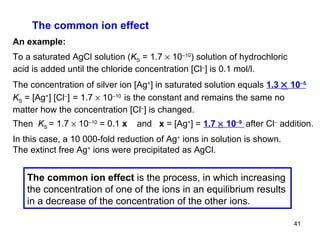 The common ion effect An example: To a saturated AgCl solution ( K S  = 1.7    10 –10 ) solution of hydrochloric acid is added until the chloride concentration  [Cl – ]  is 0.1 mol/l. The concentration of silver ion  [Ag + ] in saturated solution equals  1.3    10 –5 . K S  = [Ag + ]   [Cl – ]   = 1.7    10 –10   is the constant and remains the same no matter how the concentration [Cl – ] is changed. Then  K S  = 1.7    10 –10  = 0.1  x  and  x  =  [Ag + ] =  1.7    10 –9   after Cl –  addition. In this case, a 10 000-fold reduction of Ag +  ions in solution is shown. The extinct free Ag +  ions were precipitated as AgCl. The common ion effect  is the process, in which increasing the concentration of one of the ions in an equilibrium results in a decrease of the concentration of the other ions.  
