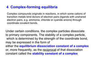 4   Complex-forming equilibria Complex compounds originate in reactions, in which some cations of transition metals bind donors of electron pairs (ligands with unshared electron pairs, e.g. ammonia, chloride or cyanide anions) through coordinate covalent bonds. Under certain conditions, the complex particles dissociate to primary components. The stability of a complex particle, which is determined by the strength of the coordinate bond, may be expressed in the form of  either the  equilibrium dissociation constant of a complex or, more frequently, as the  reciprocal  of that dissociation constant called the  stability constant of a complex . 
