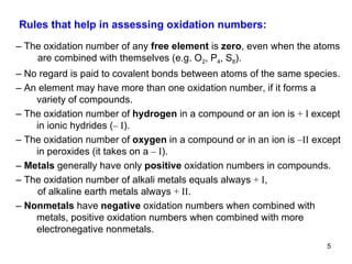 Rules that help in assessing oxidation numbers:  –  The oxidation number of any  free element  is  zero ,   even when the atoms are combined with themselves (e.g. O 2 , P 4 , S 8 ). –  No regard is paid to covalent bonds between atoms of the same species. –  An element may have more than one oxidation number, if it forms a variety of compounds. –  The oxidation number of  hydrogen  in a compound or an ion is  + I  except in ionic hydrides ( – I ). –  The oxidation number of  oxygen  in a compound or in an ion is  –II  except in peroxides (it takes on a  – I ). –  Metals  generally have only  positive  oxidation numbers in compounds. –  The oxidation number of alkali metals equals always  + I ,  of alkaline earth metals always  + II . –  Nonmetals  have  negative  oxidation numbers when combined with metals, positive oxidation numbers when combined with more electronegative nonmetals. 