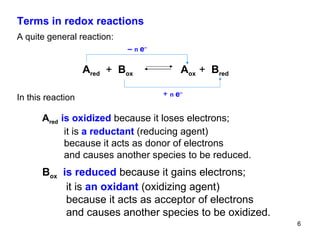 Terms in redox reactions A quite general reaction: In this reaction A red   is oxidized  because it loses electrons; it   is  a reductant  (reducing agent) because it acts as donor of electrons and causes another species to be reduced. B ox   is reduced  because it gains electrons; it   is  an oxidant  (oxidizing agent) because it acts as acceptor of electrons and causes another species to be oxidized. A red   +   B ox   A ox  +   B red   +   n  e – –  n  e – 