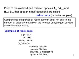 Pairs of the oxidized and reduced species  A ox  /  A red   and  B ox  /  B red  that appear in half-equations are called   redox pairs  (or redox couples).   Components of a particular redox pair can differ not only in the number of electrons but also in the number of hydrogen, oxygen, as well as other atoms. Fe 3+  / Fe 2+   O 2  / 2H 2 O MnO 4 –  / MnO 2 Cr 2 O 7 2–  / Cr 3+    aldehyde / alcohol   pyruvate / lactate   disulfide / 2 thioalcohols     quinone / diphenol Examples of redox pairs: 