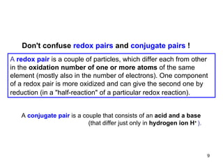 A   redox pair  is a couple of particles, which differ each from other in the  oxidation number of one or more atoms  of the same element (mostly also in the number of electrons). One component of a redox pair is more oxidized and can give the second one by reduction (in a  "half-reaction" of a particular redox reaction).   Don 't confuse  redox pairs  and  conjugate pairs  ! A   conjugate pair   is a couple that consists of an  acid and a base (that differ just only in  hydrogen ion H +   ). 