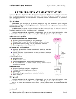 ELEMENTS OF MECHANICAL ENGINEERING Refrigeration And Air-Conditioning
Mr. Yashawantha K M, Dept. Of Mechanical Engineering, SIT, Mangalore Page 1
4. REFRIGERATION AND AIR-CONDITIONING
Refrigerants, Properties of refrigerants, List of commonly used refrigerants. Refrigeration -Definitions -Refrigerating
effect, Ton of Refrigeration, Ice making capacity, COP, Relative COP, Unit of Refrigeration. Principle and working of
vapor compression refrigeration and vapor absorption refrigeration. Principles and applications of air conditioners,
Room air conditioner.
Refrigeration
Refrigeration may be defined as the process of removing heat from a substance under controlled
conditions and reducing and maintaining the temperature of a body below the temperature of its surroundings
by the aid of external work.
In a Refrigerator, power is to be supplied to remove the heat continuously from the refrigerator cabinet to
keep it cool at a temperature less than the atmospheric temperature.
A medium called Refrigerant continuously extracts the heat from the space within the refrigerator which
is to be kept cool at temperatures less than the atmosphere and finally rejects to it to the surroundings.
Application of refrigeration
a) Food processing, preservation and distribution
Storage of raw fruits, vegetables, fish, meat and poultry.
Storage of dairy products like milk, butter, butter milk and Ice cream.
Production and cooling of beer, wine and concentrated fruit juices.
Processing and distribution of frozen food.
b) Chemical and Process industries
Industries like petroleum refineries, petrochemical plants, and paper pulp
industries, etc.,
require very large cooling capacities for efficient manufacturing and
processing.
c) Special applications
Ice manufacturing
Cold treatment of metals
Manufacturing and preservation of medicines, chemicals, etc.
In medical laboratories for storing samples awaiting analysis, morgues,
for storing corpses, etc.
d) Air conditioning
Indoor cooling for the comfort of human beings.
Vehicular air conditioning (cars, aircrafts, etc.)
Laboratories
Printing, Textile, pharmaceutical and mechanical industries.
Power plants, etc
Refrigerant
A medium called Refrigerant continuously extracts the heat from the space within the refrigerator which
is to be kept cool at temperatures less than the atmosphere and finally rejects to it to the surroundings.
Some of the fluids like, Ammonia, Freon, Methyl Chloride, Carbon dioxide are the commonly used
refrigerants.
1. Ammonia
 