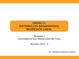 UNIDAD IV:
 DISTRIBUCIÓN BIDIMENSIONAL
      REGRESIÓN LINEAL

                Biometría I
Universidad de San Antonio Abad del Cusco

           Semestre 2012 - 2


                               Lic. Dionicio Cárdenas Cancha
 