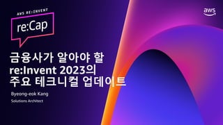 © 2023, Amazon Web Services, Inc. or its affiliates. All rights reserved.
금융 고객을 위한 RE:INVENT 2023 RE:CAP EVENT
금융사가 알아야 할
re:Invent 2023의
주요 테크니컬 업데이트
Byeong-eok Kang
Solutions Architect
 