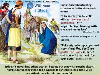 WHAT CAN YOU DO TO IMPROVE YOUR RELATIONSHIPS?WithyourattitudeOur attitude when treating others must be like the apostle wrote:A1“I beseech you to walk… with all lowliness and gentleness, with longsuffering, bearing with one another in love”(Ephesians, 4: 1-2)That is the same example Jesus showed:“Take My yoke upon you and learn from Me, for I am gentle and lowly in heart, and you will find rest for your souls” (Matthew, 11: 29)It doesn’t matter how others treat us, because our behaviour must be always humble, considering others to be superior to our selves (Philippians, 2: 3);our attitude must be calm and peaceful.