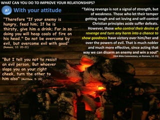 WHAT CAN YOU DO TO IMPROVE YOUR RELATIONSHIPS?Withyourattitude“Taking revenge is not a signal of strength, but of weakness. Those who let their temper getting rough and set loving and self-control Christian principles aside suffer defeats. However, those who control their desire of revenge and turn any harm into a chance to show goodness have victory over him/her and over the powers of evil. That is much nobler and much more effective, since acting that way we can disarm an enemy and win a soul”(SDABibleCommentary, onRomans, 12: 21)A2“Therefore "If your enemy is hungry, feed him; If he is thirsty, give him a drink; For in so doing you will heap coals of fire on his head." Do not be overcome by evil, but overcome evil with good” (Romans, 12: 20-21)“But I tell you not to resist an evil person. But whoever slaps you on your right cheek, turn the other to him also” (Matthew, 5: 39)